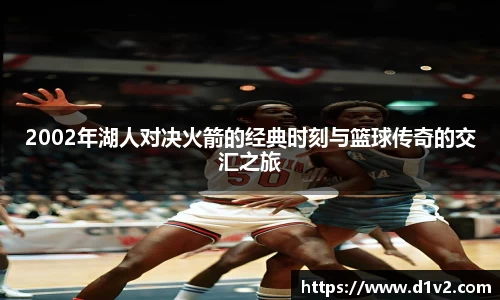 2002年湖人对决火箭的经典时刻与篮球传奇的交汇之旅